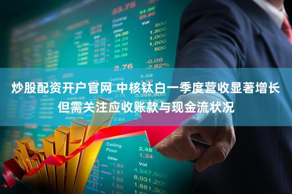 炒股配资开户官网 中核钛白一季度营收显著增长但需关注应收账款与现金流状况