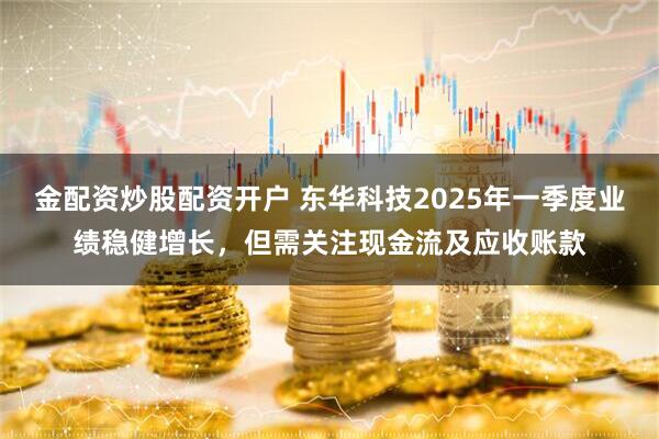 金配资炒股配资开户 东华科技2025年一季度业绩稳健增长，但需关注现金流及应收账款