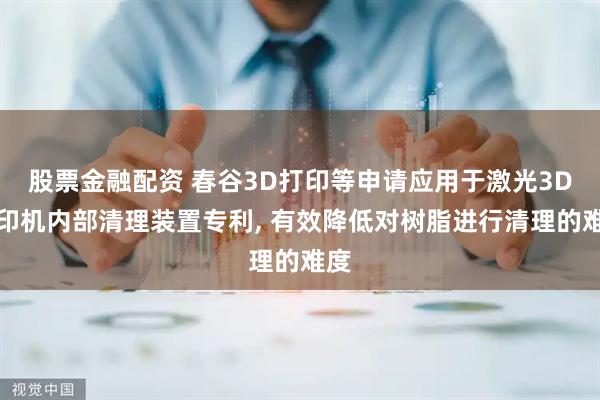 股票金融配资 春谷3D打印等申请应用于激光3D打印机内部清理装置专利, 有效降低对树脂进行清理的难度