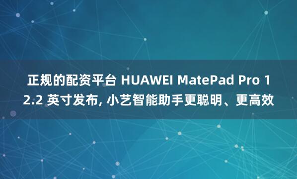 正规的配资平台 HUAWEI MatePad Pro 12.2 英寸发布, 小艺智能助手更聪明、更高效