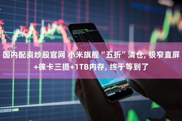 国内配资炒股官网 小米旗舰“五折”清仓, 极窄直屏+徕卡三摄+1TB内存, 终于等到了