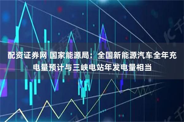 配资证券网 国家能源局：全国新能源汽车全年充电量预计与三峡电站年发电量相当