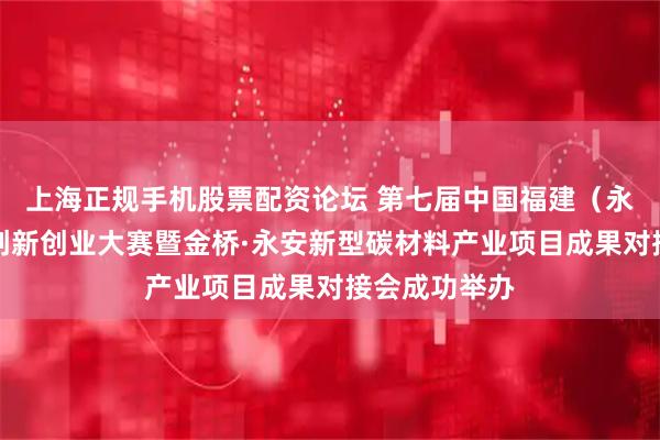 上海正规手机股票配资论坛 第七届中国福建（永安）石墨烯创新创业大赛暨金桥·永安新型碳材料产业项目成果对接会成功举办