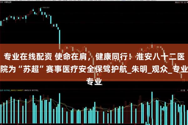 专业在线配资 使命在肩，健康同行！淮安八十二医院为“苏超”赛事医疗安全保驾护航_朱明_观众_专业