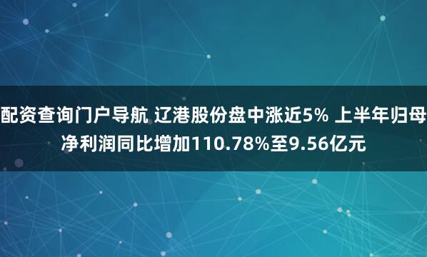 配资查询门户导航 辽港股份盘中涨近5% 上半年归母净利润同比增加110.78%至9.56亿元