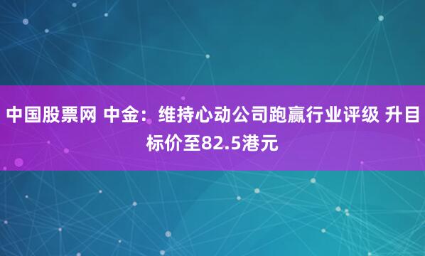中国股票网 中金：维持心动公司跑赢行业评级 升目标价至82.5港元