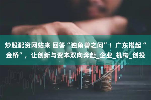 炒股配资网站来 回答“独角兽之问”！广东搭起“金桥”，让创新与资本双向奔赴_企业_机构_创投