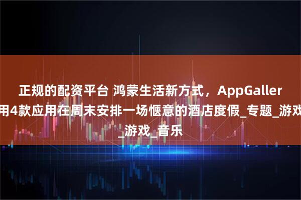 正规的配资平台 鸿蒙生活新方式，AppGallery带你用4款应用在周末安排一场惬意的酒店度假_专题_游戏_音乐