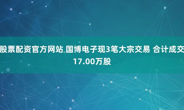股票配资官方网站 国博电子现3笔大宗交易 合计成交17.00万股
