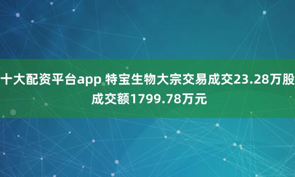 十大配资平台app 特宝生物大宗交易成交23.28万股 成交额1799.78万元