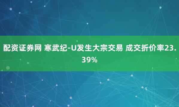 配资证券网 寒武纪-U发生大宗交易 成交折价率23.39%