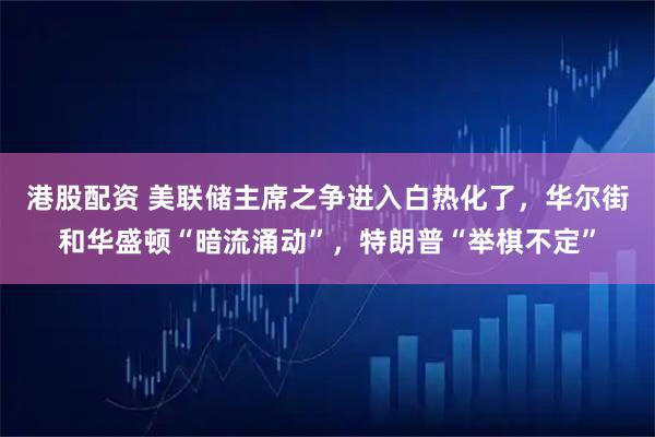 港股配资 美联储主席之争进入白热化了，华尔街和华盛顿“暗流涌动”，特朗普“举棋不定”